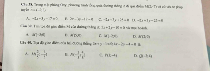 Trong mặt phẳng Oxy, phương trình tổng quát đường thẳng 1 dì i qua điểm M(2;-7) và có véc tơ pháp
tuyến vector n=(-2;3)
A. -2x+3y-17=0 B. 2x-3y-17=0 C. -2x+3y+25=0 D. -2x+3y-25=0
Câu 39. Tìm tọa độ giao điểm M của đường thẳng A: 5x+2y-10=0 và trục hoành.
A. M(-5;0) B. M(5;0) C. M(-2;0) D. M(2;0)
Câu 40. Tọa độ giao điểm của hai đường thẳng 3x+y-1=0; 4x-2y-4=0 là
A. M( 3/5 ;- 4/5 ) B. N(- 3/5 ; 4/5 ) C. P(3;-4) D. Q(-3;4)