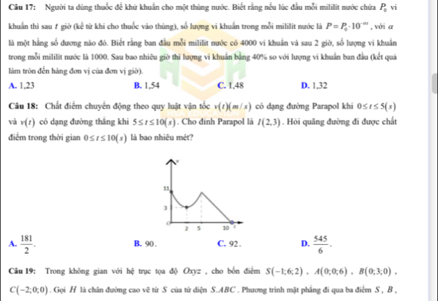 Người ta dùng thuốc để khử khuẩn cho một thùng nước. Biết rằng nếu lúc đầu mỗi mililit nước chứa P_0sqrt(i)
khuẩn thì sau ự giờ (kể từ khi cho thuốc vào thùng), số lượng vi khuấn trong mỗi mililít nước là P=P_0· 10^(-at) , với a
là một hằng số dương nào đó. Biết rằng ban đầu mỗi mililit nước có 4000 vi khuẩn và sau 2 giờ, số lượng vi khuẩn
trong mỗi mililít nước là 1000. Sau bao nhiêu giờ thi lượng vi khuẩn bằng 40% so với lượng vi khuẩn ban đầu (kết quả
làm tròn đến hàng đơn vị của đơn vị giờ).
A. 1,23 B. 1,54 C. 1.48 D. 1,32
Câu 18: Chất điểm chuyển động theo quy luật vận t 3_ L L v(t)(m/s) có dạng đường Parapol khi 0≤ t≤ 5(s)
và v(t) có dạng đường thắng khi 5≤ t≤ 10(s). Cho dinh Parapol là I(2,3). Hỏi quãng đường đi được chất
điểm trong thời gian 0≤ t≤ 10(s) là bao nhiêu mét?
A.  181/2 . B. 90 . C. 92 . D.  545/6 .
Câu 19: Trong không gian với hệ trục tọa độ Oxyz , cho bốn điểm S(-1;6;2),A(0;0;6),B(0;3;0),
C(-2;0;0). Gọi H là chân đường cao vẽ từ S của tứ diện S.ABC . Phương trình mặt phẳng đi qua ba điểm S , B ,