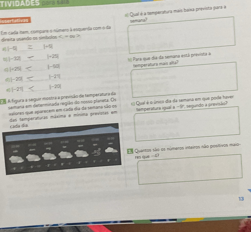 TIVIDADES para sala 
a) Qual é a temperatura mais baixa prevista para a 
issertativas semana? 
Em cada item, compare o número à esquerda com o da 
direita usando os símbolos ,=ou
|-5| _ |+5|
b |-32| _ |+25|
b) Para que dia da semana está prevista a
|+25| _ |-50|
temperatura mais alta? 
d |-20| _ |-21|
e |-21| _ |-20|
m A figura a seguir mostra a previsão de temperatura da 
semana em determinada região do nosso planeta. Os 
valores que aparecem em cada dia da semana são os c) Qual é o único dia da semana em que pode haver 
das temperaturas máxima e mínima prevístas em temperatura igual a -9° , segundo a previsão? 
cada día. 
22:00 
Quantos são os números inteiros não positivos maio- 
dom seg ter
6 res que -4?
2 0 -2 6 1
13