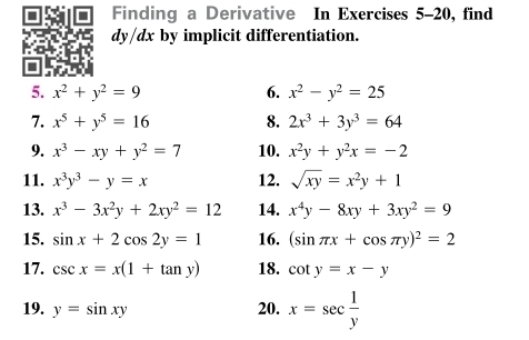 Finding a Derivative In Exercises 5-20, find
dy/dx by implicit differentiation. 
I 
5. x^2+y^2=9 6. x^2-y^2=25
7. x^5+y^5=16 8. 2x^3+3y^3=64
9. x^3-xy+y^2=7 10. x^2y+y^2x=-2
11. x^3y^3-y=x 12. sqrt(xy)=x^2y+1
13. x^3-3x^2y+2xy^2=12 14. x^4y-8xy+3xy^2=9
15. sin x+2cos 2y=1 16. (sin π x+cos π y)^2=2
17. csc x=x(1+tan y) 18. cot y=x-y
19. y=sin xy 20. x=sec  1/y 