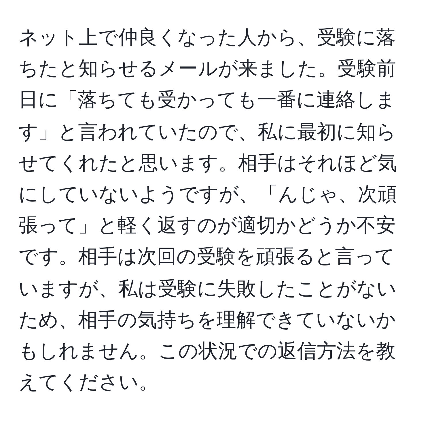 ネット上で仲良くなった人から、受験に落ちたと知らせるメールが来ました。受験前日に「落ちても受かっても一番に連絡します」と言われていたので、私に最初に知らせてくれたと思います。相手はそれほど気にしていないようですが、「んじゃ、次頑張って」と軽く返すのが適切かどうか不安です。相手は次回の受験を頑張ると言っていますが、私は受験に失敗したことがないため、相手の気持ちを理解できていないかもしれません。この状況での返信方法を教えてください。