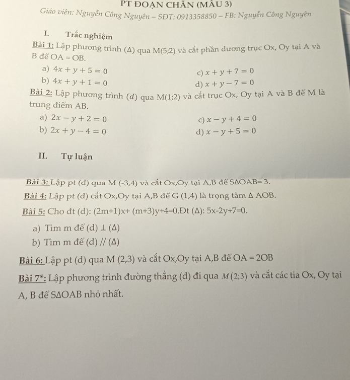 PT ĐOẠN CHẵN (MÂU 3)
Giáo viên: Nguyễn Công Nguyên - SĐT: 0913358850 - FB: Nguyễn Công Nguyên
I. Trắc nghiệm
Bài 1: Lập phương trình (Δ) qua M(5;2) và cắt phần dương trục Ox, Oy tại A và
B để OA=OB.
a) 4x+y+5=0
c) x+y+7=0
b) 4x+y+1=0 x+y-7=0
d)
Bài 2: Lập phương trình (d) qua M(1;2) và cắt trục Ox, Oy tại A và B để M là
trung điểm AB.
a) 2x-y+2=0 c) x-y+4=0
b) 2x+y-4=0 d) x-y+5=0
II. Tự luận
Bài 3: Lập pt (d) qua M(-3,4) và cắt Ox,Oy tại A, B để SΔO. AB=3. 
Bài 4: Lập pt (d) cắt Ox,Oy tại A, B để G(1,4) là trọng tâm △ AOB. 
Bài 5: Cho đt (d): (2m+1)x+(m+3)y+4=0.Dt (△ ):5x-2y+7=0. 
a) Tìm m để (d )⊥ (△ ) 
b) Tìm m để (d) // (Δ)
Bài 6: Lập pt (d) qua M(2,3) và cắt Ox,Oy tại A,B để OA=2OB
Bài 7^* : Lập phương trình đường thắng (d) đi qua M(2;3) và cắt các tia Ox, Oy tại
A, B để S∆OAB nhỏ nhất.
