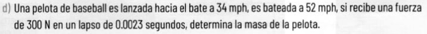 Una pelota de baseball es lanzada hacia el bate a 34 mph, es bateada a 52 mph, si recibe una fuerza 
de 300 N en un lapso de 0.0023 segundos, determina la masa de la pelota.