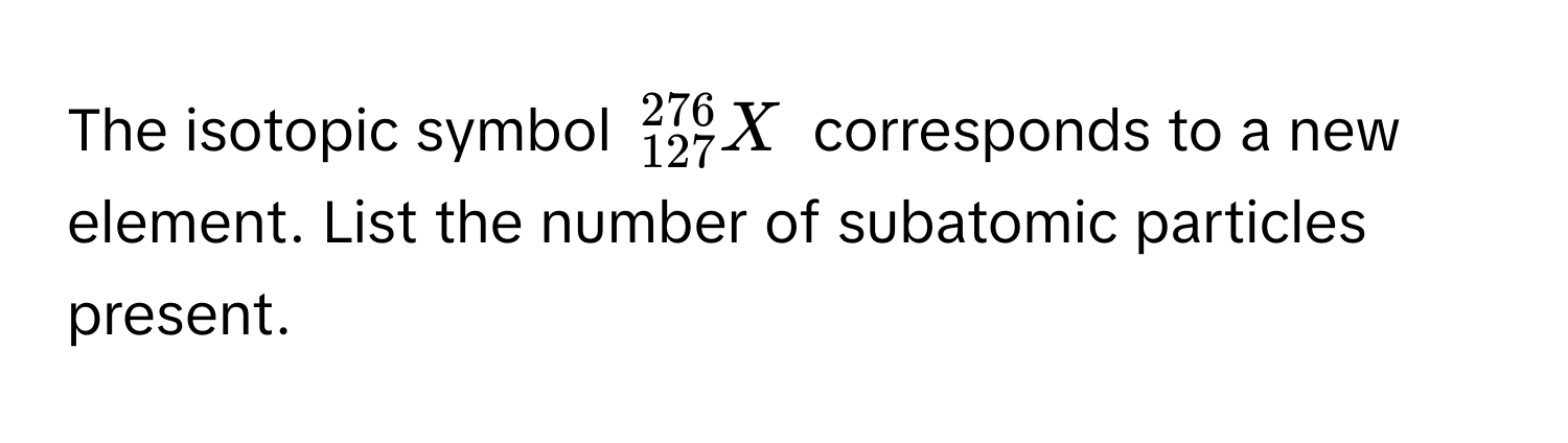 The isotopic symbol $^276_127X$ corresponds to a new element. List the number of subatomic particles present.