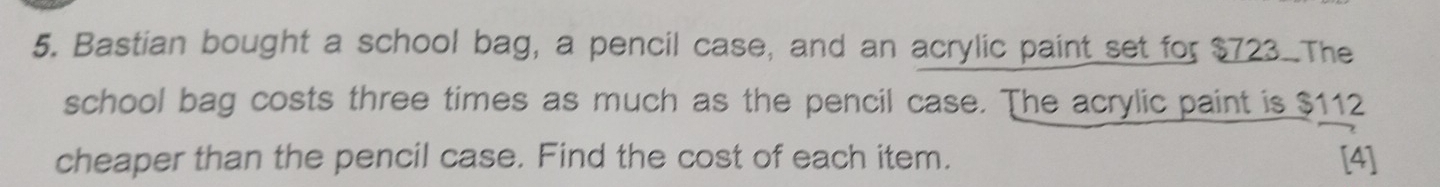 Bastian bought a school bag, a pencil case, and an acrylic paint set for $723 The 
school bag costs three times as much as the pencil case. The acrylic paint is $112
cheaper than the pencil case. Find the cost of each item. [4]