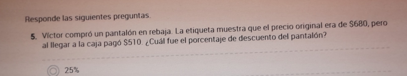 Responde las siguientes preguntas. 
5. Víctor compró un pantalón en rebaja. La etiqueta muestra que el precio original era de $680, pero 
al llegar a la caja pagó $510. ¿Cuál fue el porcentaje de descuento del pantalón?
25%