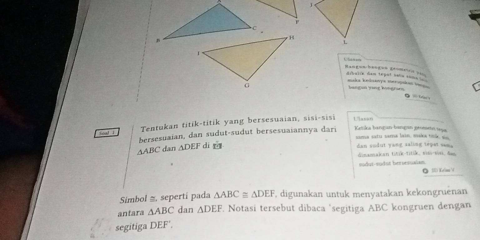 Ulasan 
Bangun-bangun geometrt g 4 
dibalik dan te at s atu sa met 
maka keduanya merupakan taqau 
bangun yang kongruen. 
Soal 1 Tentukan titik-titik yang bersesuaian, sisi-sisi 
Ulasan 
bersesuaian, dan sudut-sudut bersesuaiannya dari Ketika bangun-bangun geumetri teșa 
sama satu sama lain, maka ttk
△ ABC dan △ DEF di 
dan sudut yang saling tepat sama 
dinamakan titik-titik, sisi-sisi, da 
sudut-sudut bersesuaian. 
O SD Kelao V 
Simbol ≅, sepertí pada △ ABC≌ △ DEF , digunakan untuk menyatakan kekongruënan 
antara △ ABC dan △ DEF. Notasi tersebut dibaca ‘segitiga ABC kongruen dengan 
segitiga DEF',