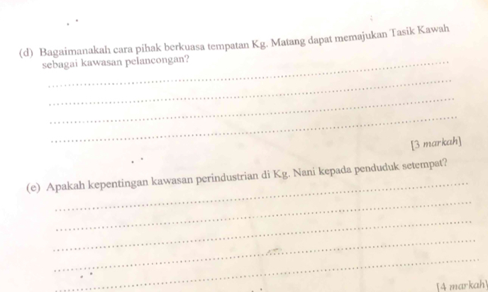 Bagaimanakah cara pihak berkuasa tempatan Kg. Matang dapat memajukan Tasik Kawah 
sebagai kawasan pelancongan? 
_ 
_ 
_ 
[3 markah] 
_ 
(e) Apakah kepentingan kawasan perindustrian di Kg. Nani kepada penduduk setempat? 
_ 
_ 
_ 
_ 
[4 markah]