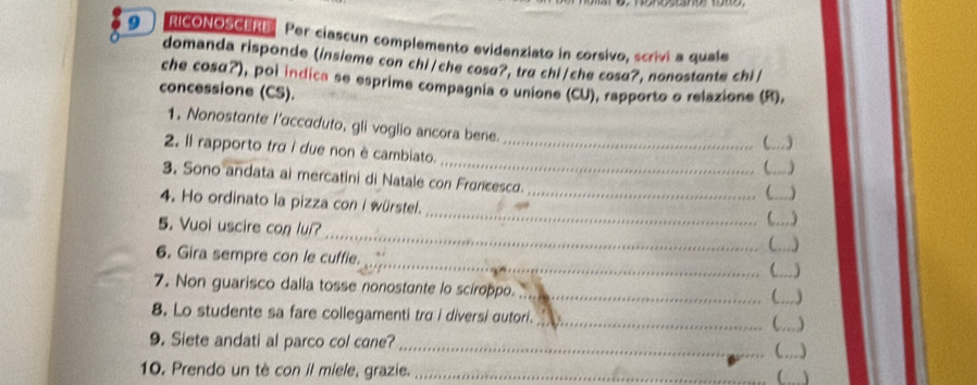 a RICONOSCERE Per ciascun complemento evidenziato in corsivo, scrivi a quale 
domanda risponde (insieme con chi/che cosd?, tra chi/che cosd?, nonostunte chi/ 
che cosα?), poi indica se esprime compagnia o unione (CU), rapporto o relazione (R). 
concessione (CS). 
1. Nonostante l’accaduto, gli voglio ancora bene. 
 a _. ) 
_ 
2. Il rapporto tra i due non è cambiato._ 
_) 
3. Sono andata ai mercatini di Natale con Fruncesco. 
_C _) 
4. Ho ordinato la pizza con i würstel. 
_ 
5. Vuoi uscire con lul? 
_ 
_ 
C_ 、 
_ 
6. Gira sempre con le cuffie. 
_ 
7. Non guarisco dalla tosse nonostante lo sciroppo._ 

8. Lo studente sa fare collegamenti tra i diversi autori._ C__ ) 
9. Siete andati al parco col cane? __) 
 
10. Prendo un tè con il miele, grazie. _