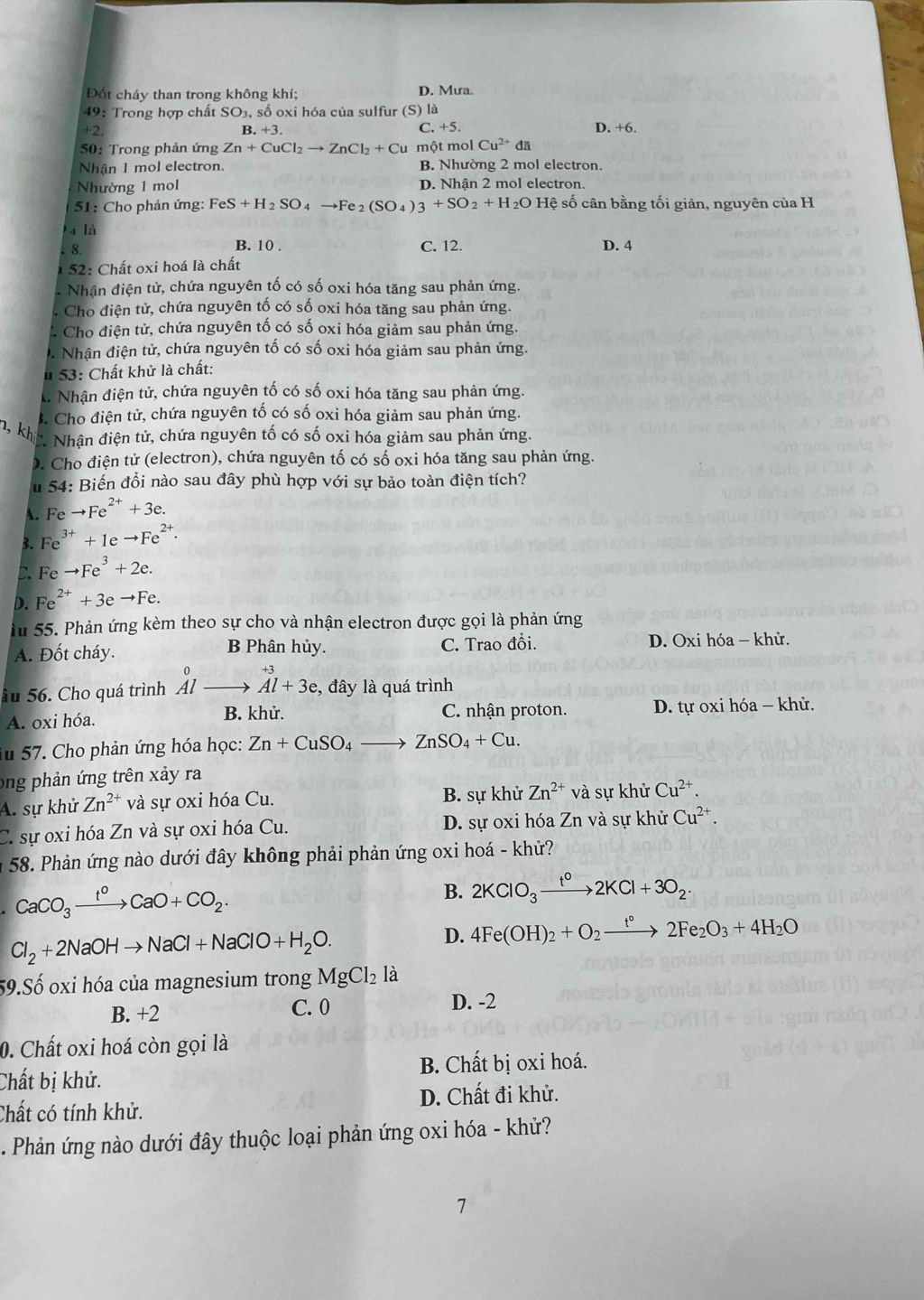 Đốt cháy than trong không khí; D. Mưa.
49: Trong hợp chất SO₃, số oxi hóa của sulfur (S) là
+2 D. +6.
B. +3 C. +5.
50: Trong phản ứng Zn+CuCl_2to ZnCl_2+Cu một mol Cu^(2+)da
Nhận 1 mol electron. B. Nhường 2 mol electron.
Nhường 1 mol D. Nhận 2 mol electron.
51: Cho phản ứng: FeS+H_2SO_4to Fe_2(SO_4)3+SO_2+H_2O Hệ số cân bằng tối giản, nguyên của H
a là C. 12.
8.
B. 10 . D. 4
* 52: Chất oxi hoá là chất
* Nhân điện tử, chứa nguyên tố có số oxi hóa tăng sau phản ứng.
* Cho điện tử, chứa nguyên tố có số oxi hóa tăng sau phản ứng.
* Cho điện tử, chứa nguyên tố có số oxi hóa giảm sau phản ứng.
D. Nhận điện tử, chứa nguyên tố có số oxi hóa giảm sau phản ứng.
u 53: Chất khử là chất:. Nhận điện tử, chứa nguyên tố có số oxi hóa tăng sau phản ứng.. Cho điện tử, chứa nguyên tố có số oxi hóa giảm sau phản ứng.
n, kh
C. Nhận điện tử, chứa nguyên tố có số oxi hóa giảm sau phản ứng.
D. Cho điện tử (electron), chứa nguyên tố có số oxi hóa tăng sau phản ứng.
u 54: Biến đổi nào sau đây phù hợp với sự bảo toàn điện tích?
A. Feto Fe^(2+)+3e.
3. Fe^(3+)+1eto Fe^(2+).
C Feto Fe^3+2e.
D. Fe^(2+)+3eto Fe.
lu 55. Phản ứng kèm theo sự cho và nhận electron được gọi là phản ứng
A. Đốt cháy. B Phân hủy. C. Trao đổi. D. Oxi hóa - khử.
0
ầu 56. Cho quá trình Al _  beginarrayr +3 Al+3e.endarray :, đây là quá trình
A. oxi hóa. B. khử. C. nhận proton. D. tự oxi hóa - khử.
Âu 57. Cho phản ứng hóa học: Zn+CuSO_4to ZnSO_4+Cu.
ong phản ứng trên xảy ra
A. sự khử Zn^(2+) và sự oxi hóa Cu. B. sự khử Zn^(2+) và sự khử Cu^(2+).
C. sự oxi hóa Zn và sự oxi hóa Cu. D. sự oxi hóa Zn và sự khử Cu^(2+).
58. Phản ứng nào dưới đây không phải phản ứng oxi hoá - khử?
CaCO_3xrightarrow t^0CaO+CO_2.
B. 2KClO_3xrightarrow t^02KCl+3O_2.
Cl_2+2NaOHto NaCl+NaClO+H_2O.
D. 4Fe(OH)_2+O_2xrightarrow t°2Fe_2O_3+4H_2O
59.Số oxi hóa của magnesium trong MgCl_2 là
B. +2 C. 0 D. -2
0. Chất oxi hoá còn gọi là
Chất bị khử. B. Chất bị oxi hoá.
Chất có tính khử. D. Chất đi khử.
. Phản ứng nào dưới đây thuộc loại phản ứng oxi hóa - khử?