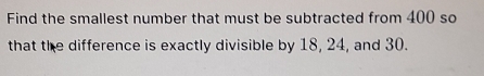 Find the smallest number that must be subtracted from 400 so 
that the difference is exactly divisible by 18, 24, and 30.
