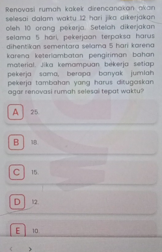 Renovasi rumah kakek direncanakan akan
selesai dalam waktu 12 hari jika dikerjakan 
oleh 10 orang pekerja. Setelah dikerjakan
selama 5 hari, pekerjaan terpaksa harus
dihentikan sementara selama 5 hari karena
karena keterlambatan pengiriman bahan 
material. Jika kemampuan bekerja setiap
pekerja sama, berapa banyak jumlah
pekerja tambahan yang harus ditugaskan.
agar renovasi rumah selesai tepat waktu?
A 25.
B 18.
C l 15.
D12.
E 10.
< >