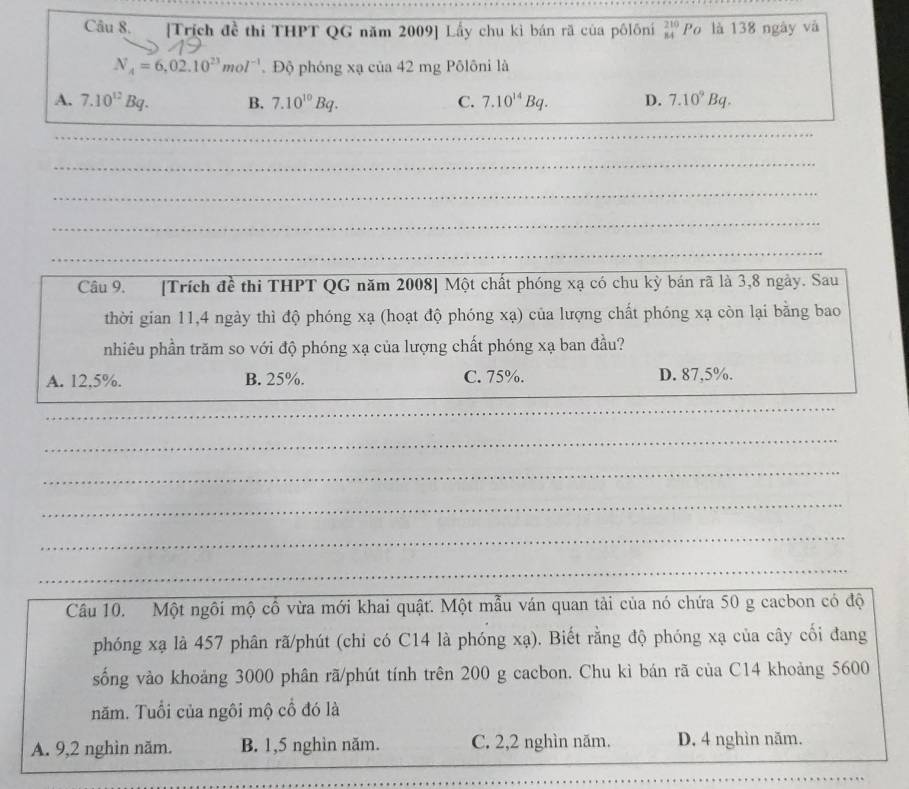 [Trích đề thi THPT QG năm 2009] Lầy chu kì bán rã của pôlôni beginarrayr 210 84endarray Po là 138 ngày và
N_4=6,02.10^(23)mol^(-1) Độ phóng xạ của 42 mg Pôlôni là
A. 7.10^(12)Bq. B. 7.10^(10)Bq. C. 7.10^(14)Bq. D. 7.10^9Bq. 
_
_
_
_
_
Cầu 9. [Trích đề thi THPT QG năm 2008] Một chất phóng xạ có chu kỳ bán rã là 3, 8 ngày. Sau
thời gian 11, 4 ngày thì độ phóng xạ (hoạt độ phóng xạ) của lượng chất phóng xạ còn lại bằng bao
nhiêu phần trăm so với độ phóng xạ của lượng chất phóng xạ ban đầu?
A. 12, 5%. B. 25%. C. 75%. D. 87,5%.
_
_
_
_
_
_
_
Câu 10. Một ngôi mộ cô vừa mới khai quật. Một mẫu ván quan tải của nó chứa 50 g cacbon có độ
phóng xạ là 457 phân rã/phút (chi có C14 là phóng xạ). Biết rằng độ phóng xạ của cây cối đang
sống vào khoảng 3000 phân rã/phút tính trên 200 g cacbon. Chu kì bán rã của C14 khoảng 5600
năm. Tuổi của ngôi mộ cổ đó là
A. 9, 2 nghìn năm. B. 1, 5 nghìn năm. C. 2, 2 nghìn năm. D. 4 nghìn năm.