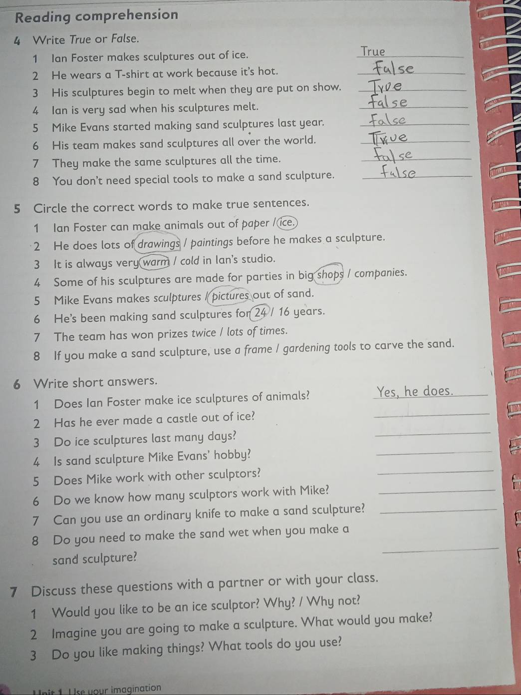 Reading comprehension 
4 Write True or False. 
1 Ian Foster makes sculptures out of ice. 
_ 
Tru 
2 He wears a T-shirt at work because it's hot._ 
3 His sculptures begin to melt when they are put on show._ 
4 Ian is very sad when his sculptures melt. 
_ 
5 Mike Evans started making sand sculptures last year._ 
6 His team makes sand sculptures all over the world._ 
7 They make the same sculptures all the time._ 
8 You don't need special tools to make a sand sculpture._ 
5 Circle the correct words to make true sentences. 
1 Ian Foster can make animals out of paper /(ice. 
2 He does lots of drawings / paintings before he makes a sculpture. 
3 It is always very warm / cold in Ian's studio. 
4 Some of his sculptures are made for parties in big shops / companies. 
5 Mike Evans makes sculptures / pictures out of sand. 
6 He's been making sand sculptures for 24 / 16 years. 
7 The team has won prizes twice / lots of times. 
8 If you make a sand sculpture, use a frame / gardening tools to carve the sand. 
6 Write short answers. 
1 Does Ian Foster make ice sculptures of animals? Yes, he does. 
2 Has he ever made a castle out of ice? 
_ 
_ 
3 Do ice sculptures last many days? 
_ 
4 Is sand sculpture Mike Evans' hobby? 
5 Does Mike work with other sculptors? 
_ 
6 Do we know how many sculptors work with Mike?_ 
7 Can you use an ordinary knife to make a sand sculpture?_ 
8 Do you need to make the sand wet when you make a 
sand sculpture? 
_ 
7 Discuss these questions with a partner or with your class. 
1 Would you like to be an ice sculptor? Why? / Why not? 
2 Imagine you are going to make a sculpture. What would you make? 
3 Do you like making things? What tools do you use? 
Unit 1 U se your imagination