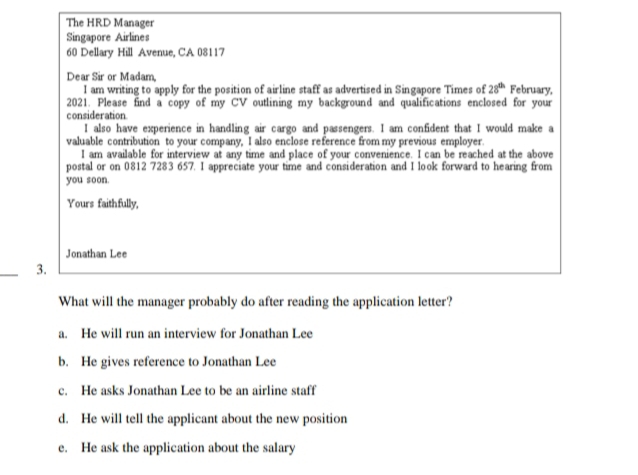 The HRD Manager
Singapore Airlines
60 Dellary Hill Avenue, CA 08117
Dear Sir or Madam
I am writing to apply for the position of airline staff as advertised in Singapore Times of 28^(th) February,
2021. Please find a copy of my CV outlining my background and qualifications enclosed for your
consideration
I also have experience in handling air cargo and passengers. I am confident that I would make a
valuable contribution to your company, I also enclose reference from my previous employer.
I am available for interview at any time and place of your convenience. I can be reached at the above
postal or on 0812 7283 657. I appreciate your time and consideration and I look forward to hearing from
you soon.
Yours faithfully,
Jonathan Lee
_3.
What will the manager probably do after reading the application letter?
a. He will run an interview for Jonathan Lee
b. He gives reference to Jonathan Lee
c. He asks Jonathan Lee to be an airline staff
d. He will tell the applicant about the new position
e. He ask the application about the salary