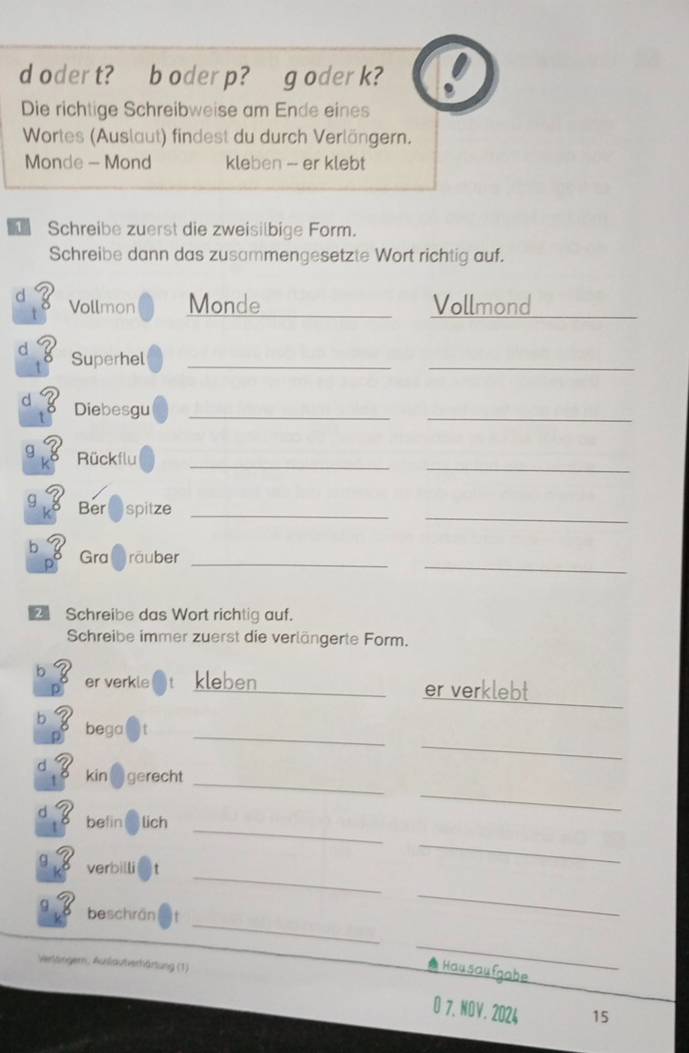 oder t? b oder p? g oder k? 
Die richtige Schreibweise am Ende eines 
Wortes (Auslaut) findest du durch Verlängern. 
Monde - Mond kleben -- er klebt 
Schreibe zuerst die zweisilbige Form. 
Schreibe dann das zusammengesetzte Wort richtig auf. 
8 Vollmon Monde _Vollmond 
_ 
8 Superhel_ 
_ 
_ 
d 8 Diebesgu_ 
_ 
_ 
g Rückflu 
_
93 Bere spitze_ 
b 8 Gra räuber_ 
_ 
Schreibe das Wort richtig auf. 
Schreibe immer zuerst die verlängerte Form. 
_ 
b er verkle kleben _er verklebt 
p 
_ 
_ 
b bega 
_ 
_ 
d . 8 kin gerecht 
_ 
d ？ befin lich 
_ 
verbilli 
_ 
_ 
_ 
g beschrän 
Vertängern, Auslautverhärtung (1) 
_ 
Hausaufgabe 
O 7、 NOV.2024 15