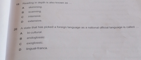 Reading in depth is also known as ...
A skimming.
B scanning.
C intensive.
D extensive.
20 A state that has picked a foreign language as a national official language is called ...
A bi-cultural.
B endoglossic.
C exoglossic.
D lingual-franca.