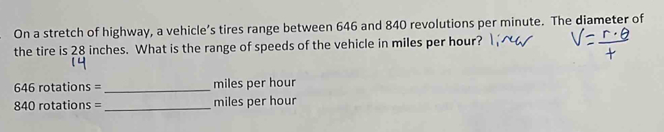 On a stretch of highway, a vehicle’s tires range between 646 and 840 revolutions per minute. The diameter of 
the tire is 28 inches. What is the range of speeds of the vehicle in miles per hour?
646 rotations = _ miles per hour
840 rotations = _ miles per hour