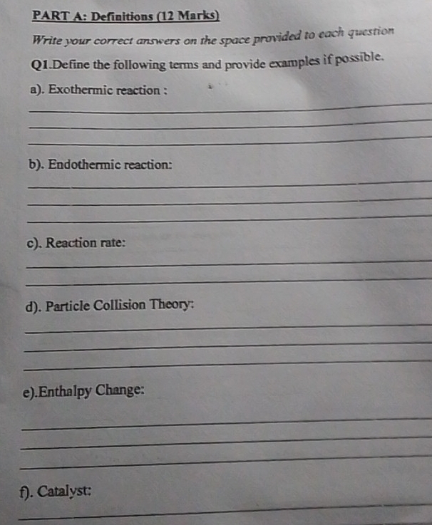 Definitions (12 Marks) 
Write your correct answers on the space provided to each question 
Q1.Define the following terms and provide examples if possible. 
_ 
a). Exothermic reaction : 
_ 
_ 
b). Endothermic reaction: 
_ 
_ 
_ 
c). Reaction rate: 
_ 
_ 
d). Particle Collision Theory: 
_ 
_ 
_ 
e).Enthalpy Change: 
_ 
_ 
_ 
_ 
f). Catalyst: