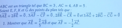 ABC est un triangle tel que BC=3, AC=4, AB=5. 
Soient E. F. K et G des points du plan tels aue :
3vector AE+2vector BE=vector 0, 3vector AF-vector CF=vector 0, 2vector BK-vector CK=vector 0 et 3vector AG+2vector BG-vector CG=vector 0
1. Montrer que vector AE= 2/5 vector AB et que vector AF=- 1/2 vector AC.