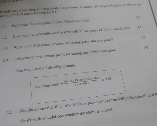 Mandla has a tuckshop situated inside his computer business.. He buys a six pack 330ml energy 
drinks for R18 and sells each for R10. 
(2) 
2.1. Determine the cost price of each 330ml cool drink. 
2.2. How much will Mandla receive if he sells 20 six packs of 330ml cooldrinks? (2) 
2.3. What is the difference between the selling price and cost price? (2) 
2.4. Calculate the percentage profit for selling one 330m1 cool drink (4) 
You may use the following formula: 
Percentage Profit= (SellingPrice-CostPrice)/CostPrice * 100
2.5. Mandla claims that if he sells 1000 six packs per year he will make a profit of R5
Verify with calculations whether the claim is correct.