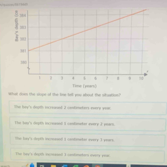 n/quizzes/8619449
Time (years)
What does the slope of the line tell you about the situation?
The bay's depth increased 2 centimeters every year.
The bay's depth increased 1 centimeter every 2 years.
The bay's depth increased 1 centimeter every 3 years.
The bay's depth increased 3 centimeters every year.