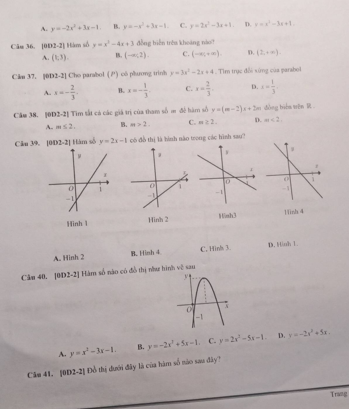 A. y=-2x^2+3x-1. B. y=-x^2+3x-1. C. y=2x^2-3x+1. D. y=x^2-3x+1.
Câu 36. |0 1 2-2| Hàm số y=x^2-4x+3 đồng biển trên khoáng nào?
A. (1;3). (-∈fty ;2). C. (-∈fty ;+∈fty ). D. (2;+∈fty ).
B.
Câu 37. [0D2-2] Cho parabol (P) có phương trình y=3x^2-2x+4. Tìm trục đối xứng của parabol
A. x=- 2/3 . x=- 1/3 . x= 2/3 . x= 1/3 .
B.
C.
D.
Câu 38.  [0D2-2] Tìm tất cả các giá trị của tham số m để hàm số y=(m-2)x+2m đồng biến trên R .
D. m<2.
A. m≤ 2.
B. m>2.
C. m≥ 2.
Câu 39. [0D2-2] Hàm số y=2x-1 có đồ thị là hình nào trong các hình sau?
Hình3 Hình 4
Hình 1 Hình 2
A. Hình 2 B. Hình 4. C. Hình 3.
D. Hinh 1.
Câu 40. [0D2· -2] Hàm số nào có đồ thị như hình vẽ sau
A. y=x^2-3x-1. B. y=-2x^2+5x-1. C. y=2x^2-5x-1. D. y=-2x^2+5x.
Câu 41. [0D2-2] Đồ thị dưới đây là của hàm số nào sau đây?
Trang