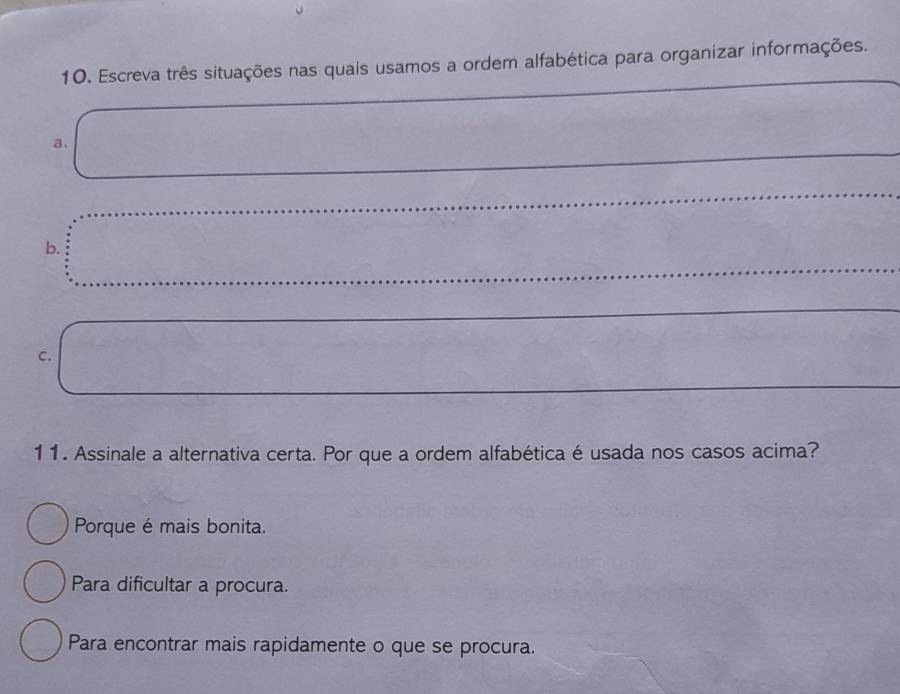 Escreva três situações nas quais usamos a ordem alfabética para organizar informações._
_
a、
_
b.
_
C.
11. Assinale a alternativa certa. Por que a ordem alfabética é usada nos casos acima?
Porque é mais bonita.
Para dificultar a procura.
Para encontrar mais rapidamente o que se procura.