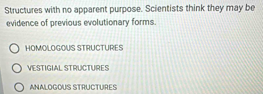 Structures with no apparent purpose. Scientists think they may be
evidence of previous evolutionary forms.
HOMOLOGOUS STRUCTURES
VESTIGiAl STRUCTURES
ANALOGOUS STRUCTURES