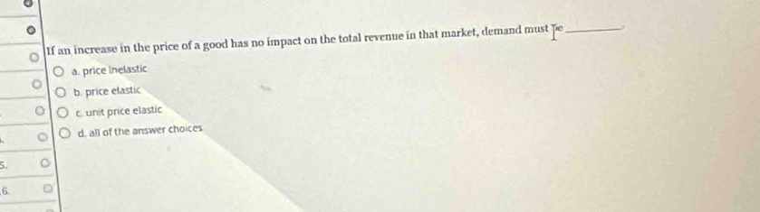 If an increase in the price of a good has no impact on the total revenue in that market, demand must pe_
a. price inelastic
b. price elastic
o cunit price elastic
d, all of the answer choices
5.
6.