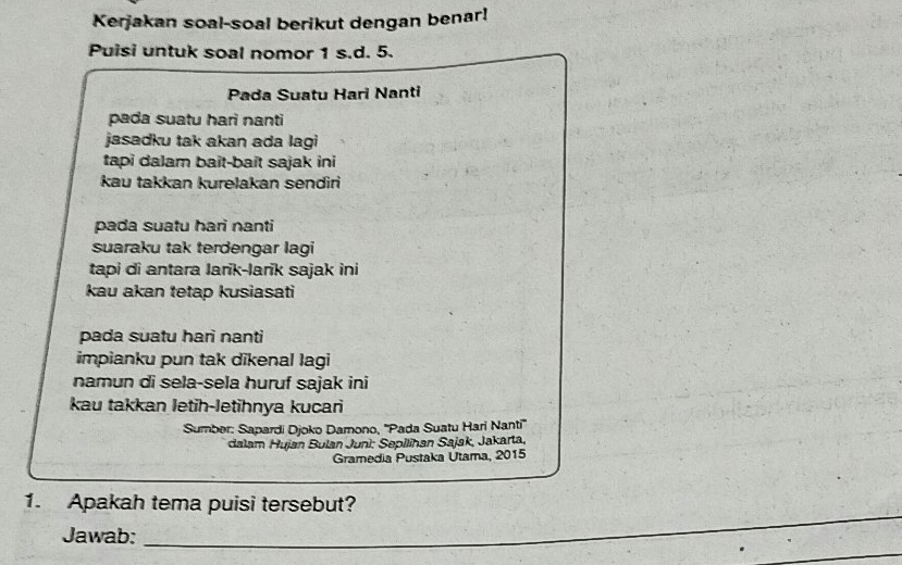 Kerjakan soal-soal berikut dengan benar! 
Puisi untuk soal nomor 1 s.d. 5. 
Pada Suatu Hari Nanti 
pada suatu hari nanti 
jasadku tak akan ada lagi 
tapi dalam bait-bait sajak ini 
kau takkan kurelakan sendiri 
pada suatu hari nanti 
suaraku tak terdengar lagi 
tapi di antara Iarīk-larīk sajak ini 
kau akan tetap kusiasati 
pada suatu hari nanti 
impianku pun tak dikenal lagi 
namun di sela-sela huruf sajak ini 
kau takkan letih-letihnya kucari 
Sumber: Sapardi Djoko Damono, ''Pada Suatu Hari Nanti'' 
dalam Hujan Bulan Juni: Sepilihan Sajak, Jakarta, 
Gramedia Pustaka Utama, 2015 
_ 
1. Apakah tema puisi tersebut? 
_ 
Jawab: