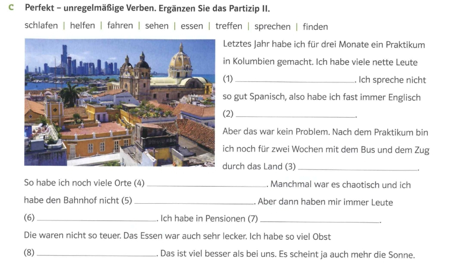 Perfekt - unregelmäßige Verben. Ergänzen Sie das Partizip II. 
schlafen | helfen | fahren | sehen | essen | treffen | sprechen | finden 
Letztes Jahr habe ich für drei Monate ein Praktikum 
n Kolumbien gemacht. Ich habe viele nette Leute 
(1) _. Ich spreche nicht 
o gut Spanisch, also habe ich fast immer Englisch 
2)_ 
. 
ber das war kein Problem. Nach dem Praktikum bin 
ch noch für zwei Wochen mit dem Bus und dem Zug 
urch das Land (3)_ 
. 
So habe ich noch viele Orte (4) _. Manchmal war es chaotisch und ich 
habe den Bahnhof nicht (5) _. Aber dann haben mir immer Leute 
(6) _. Ich habe in Pensionen (7)_ 
. 
Die waren nicht so teuer. Das Essen war auch sehr lecker. Ich habe so viel Obst 
(8) _. Das ist viel besser als bei uns. Es scheint ja auch mehr die Sonne.