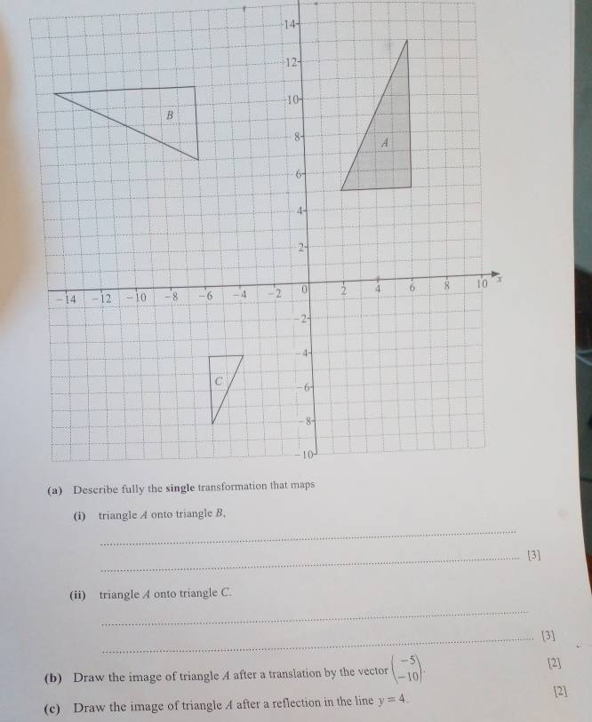 14- 
(i) triangle A onto triangle B, 
_ 
_[3] 
(ii) triangle A onto triangle C. 
_ 
_[3] 
(b) Draw the image of triangle .4 after a translation by the vector beginpmatrix -5 -10endpmatrix. 
[2] 
(c) Draw the image of triangle A after a reflection in the line y=4. [2]