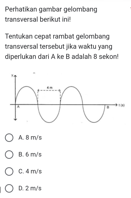 Perhatikan gambar gelombang
transversal berikut ini!
Tentukan cepat rambat gelombang
transversal tersebut jika waktu yang
diperlukan dari A ke B adalah 8 sekon!
A. 8 m/s
B. 6 m/s
C. 4 m/s
D. 2 m/s