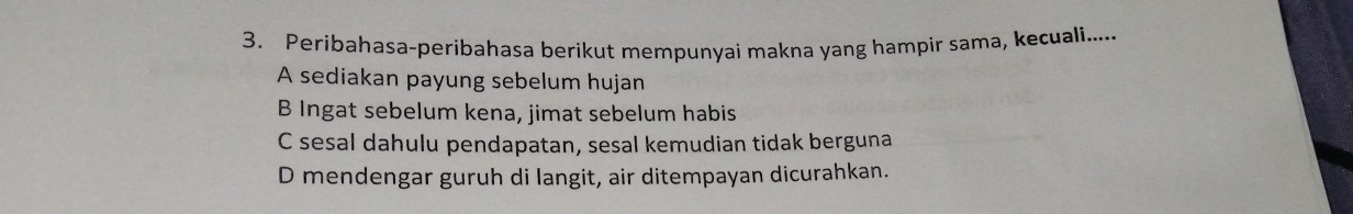 Peribahasa-peribahasa berikut mempunyai makna yang hampir sama, kecuali.....
A sediakan payung sebelum hujan
B Ingat sebelum kena, jimat sebelum habis
C sesal dahulu pendapatan, sesal kemudian tidak berguna
D mendengar guruh di langit, air ditempayan dicurahkan.