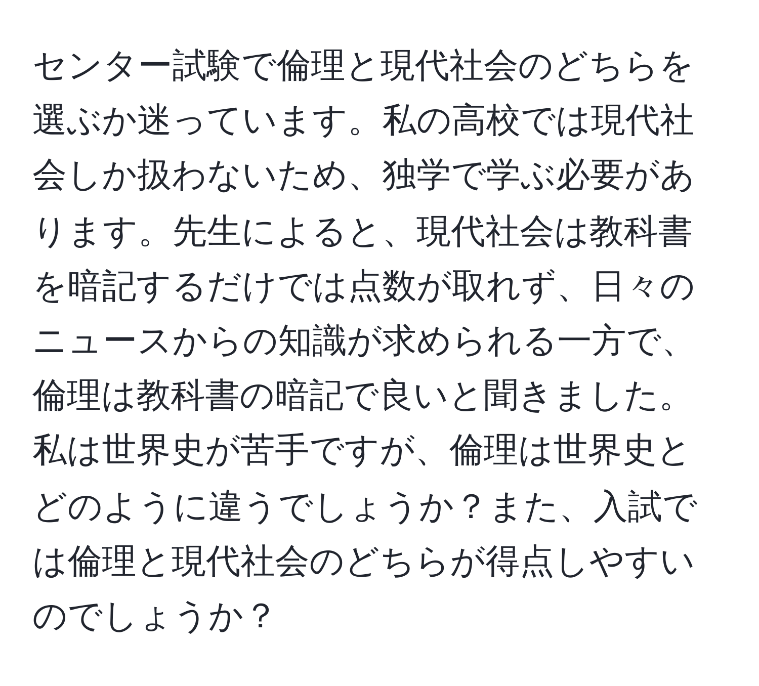 センター試験で倫理と現代社会のどちらを選ぶか迷っています。私の高校では現代社会しか扱わないため、独学で学ぶ必要があります。先生によると、現代社会は教科書を暗記するだけでは点数が取れず、日々のニュースからの知識が求められる一方で、倫理は教科書の暗記で良いと聞きました。私は世界史が苦手ですが、倫理は世界史とどのように違うでしょうか？また、入試では倫理と現代社会のどちらが得点しやすいのでしょうか？