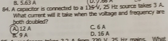 B. 5.63 A
84. A capacitor is connected to a 115 V, 25 Hz source takes 3 A.
What current will it take when the voltage and frequency are
both doubled?
A12 A C. 6 A
B. 9 A D. 16 A
220 v 25 Hz mains What