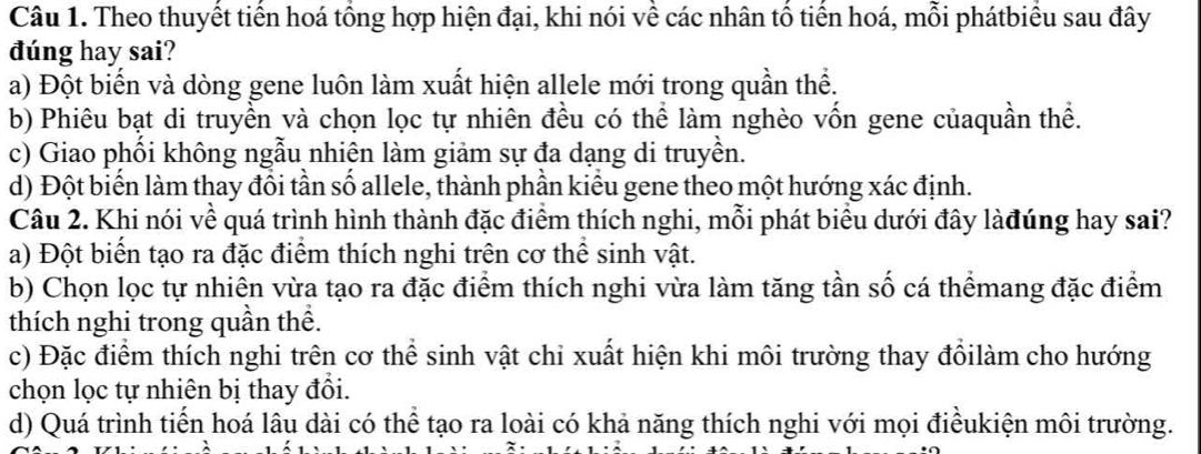 Theo thuyết tiến hoá tổng hợp hiện đại, khi nói về các nhân tổ tiến hoá, mỗi phátbiểu sau đây
dúng hay sai?
a) Đột biến và dòng gene luôn làm xuất hiện allele mới trong quần thể.
b) Phiêu bạt di truyền và chọn lọc tự nhiên đều có thể làm nghèo vốn gene củaquần thể.
c) Giao phối không ngẫu nhiên làm giảm sự đa dạng di truyền.
d) Đột biển làm thay đồi tần số allele, thành phần kiểu gene theo một hướng xác định.
Câu 2. Khi nói về quá trình hình thành đặc điểm thích nghi, mỗi phát biểu dưới đây làđúng hay sai?
a) Đột biển tạo ra đặc điểm thích nghi trên cơ thể sinh vật.
b) Chọn lọc tự nhiên vừa tạo ra đặc điểm thích nghi vừa làm tăng tần số cá thểmang đặc điểm
thích nghi trong quần thể.
c) Đặc điểm thích nghi trên cơ thể sinh vật chi xuất hiện khi môi trường thay đổilàm cho hướng
chọn lọc tự nhiên bị thay đồi.
d) Quá trình tiến hoá lâu dài có thể tạo ra loài có khả năng thích nghi với mọi điềukiện môi trường.