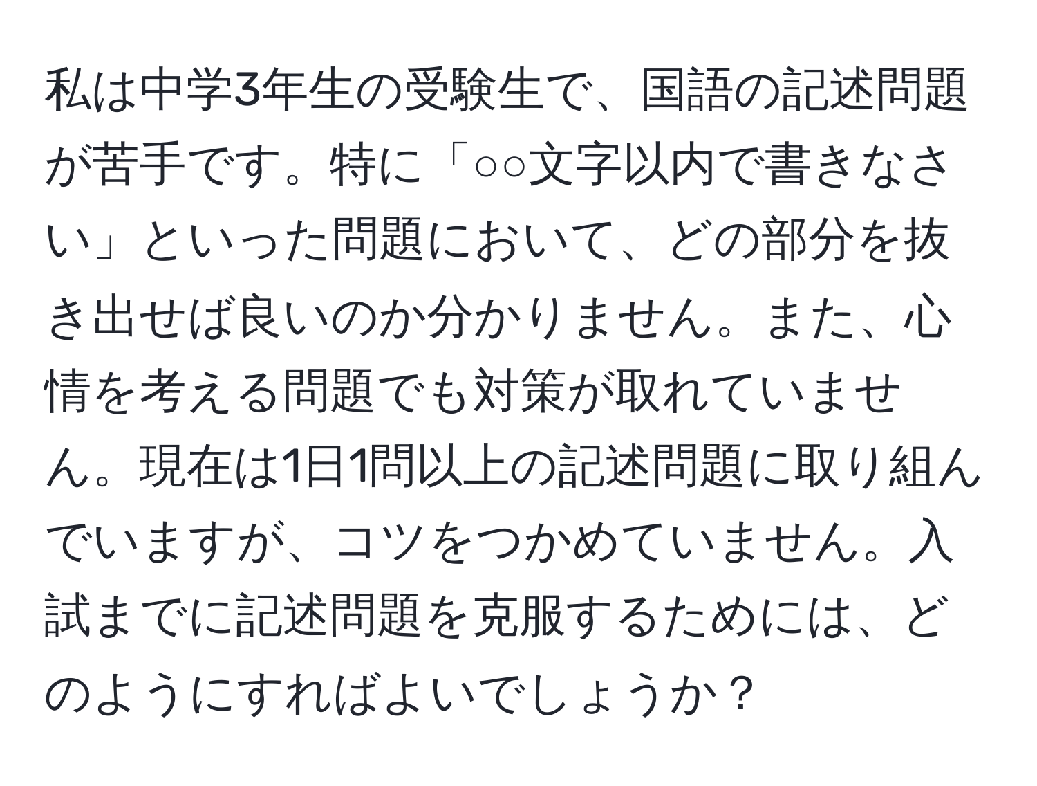 私は中学3年生の受験生で、国語の記述問題が苦手です。特に「○○文字以内で書きなさい」といった問題において、どの部分を抜き出せば良いのか分かりません。また、心情を考える問題でも対策が取れていません。現在は1日1問以上の記述問題に取り組んでいますが、コツをつかめていません。入試までに記述問題を克服するためには、どのようにすればよいでしょうか？