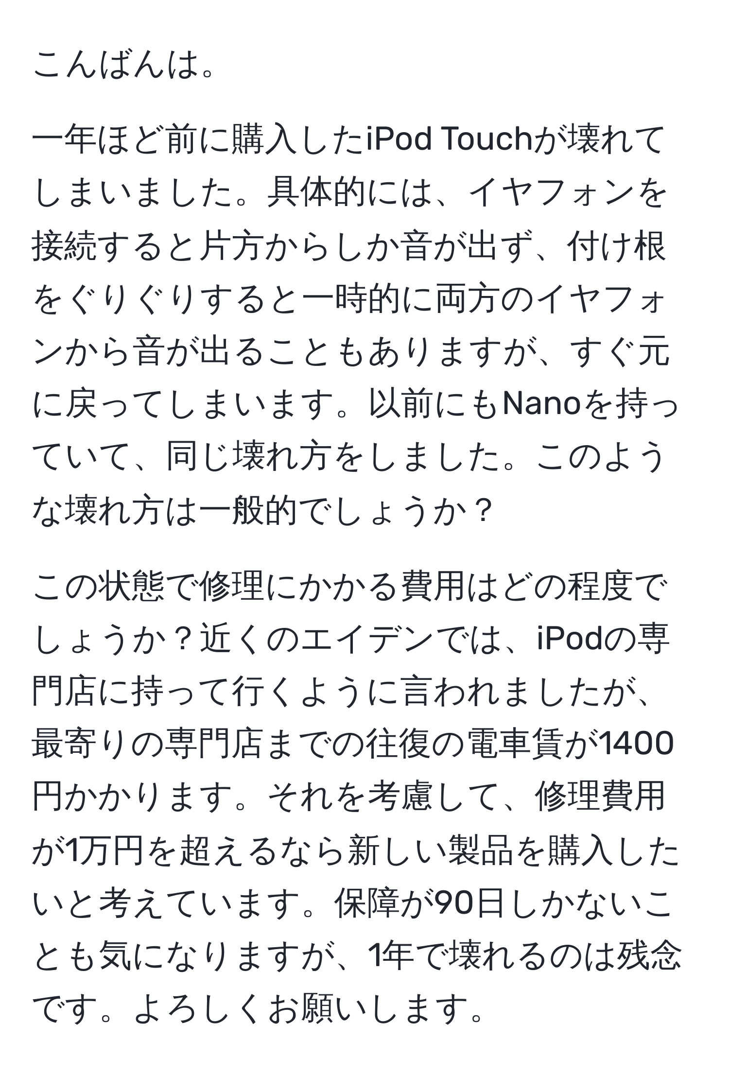 こんばんは。

一年ほど前に購入したiPod Touchが壊れてしまいました。具体的には、イヤフォンを接続すると片方からしか音が出ず、付け根をぐりぐりすると一時的に両方のイヤフォンから音が出ることもありますが、すぐ元に戻ってしまいます。以前にもNanoを持っていて、同じ壊れ方をしました。このような壊れ方は一般的でしょうか？

この状態で修理にかかる費用はどの程度でしょうか？近くのエイデンでは、iPodの専門店に持って行くように言われましたが、最寄りの専門店までの往復の電車賃が1400円かかります。それを考慮して、修理費用が1万円を超えるなら新しい製品を購入したいと考えています。保障が90日しかないことも気になりますが、1年で壊れるのは残念です。よろしくお願いします。