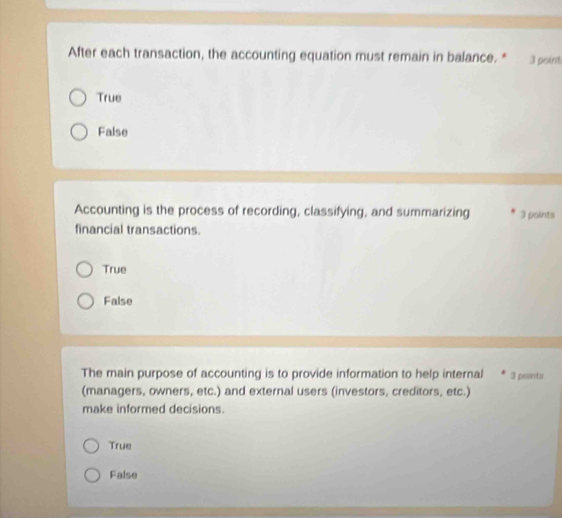 After each transaction, the accounting equation must remain in balance. * 3 point
True
False
Accounting is the process of recording, classifying, and summarizing 3 points
financial transactions.
True
False
The main purpose of accounting is to provide information to help internal 3 points
(managers, owners, etc.) and external users (investors, creditors, etc.)
make informed decisions.
True
False