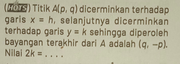 (HOTS ) Titik A(p,q) dicerminkan terhadap 
garis x=h , selanjutnya dicerminkan 
terhadap garis y=k sehingga diperoleh 
bayangan terakhir dari A adalah (q,-p). 
Nilai 2k= _