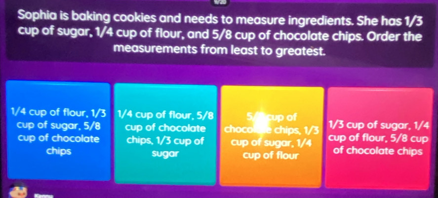 Sophia is baking cookies and needs to measure ingredients. She has 1/3
cup of sugar, 1/4 cup of flour, and 5/8 cup of chocolate chips. Order the 
measurements from least to greatest.
1/4 cup of flour, 1/3 1/4 cup of flour, 5/8 5/ cup of 1/3 cup of sugar, 1/4
cup of sugar, 5/8 cup of chocolate chocole chips, 1/3 cup of flour, 5/8 cup 
cup of chocolate chips, 1/3 cup of cup of sugar, 1/4 of chocolate chips 
chips sugar cup of flour