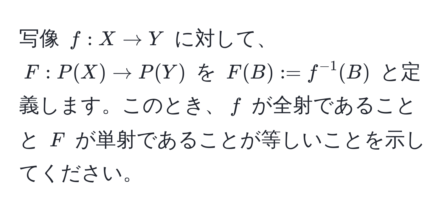 写像 $f: X to Y$ に対して、 $F: P(X) to P(Y)$ を $F(B) := f^(-1)(B)$ と定義します。このとき、$f$ が全射であることと $F$ が単射であることが等しいことを示してください。