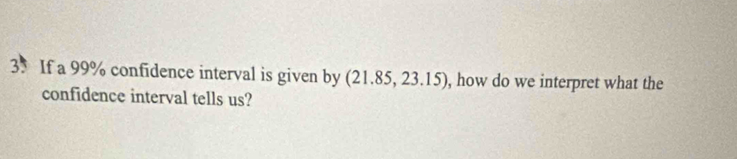 If a 99% confidence interval is given by (21.85,23.15) , how do we interpret what the 
confidence interval tells us?