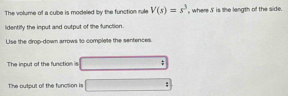 The volume of a cube is modeled by the function rule V(s)=s^3 , where S is the length of the side. 
Identify the input and output of the function. 
Use the drop-down arrows to complete the sentences. 
The input of the function is
beginarrayr 4 vendarray
The output of the function is p=(1,2+,4HB+1to [f x=□