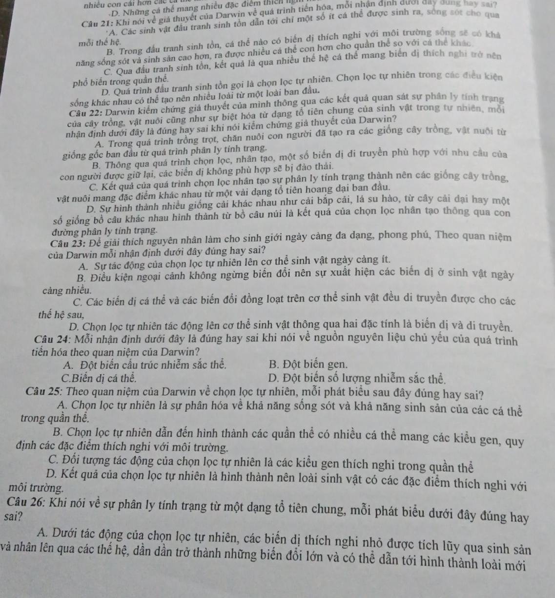 nhiêu con cái hơn c á c  t
D. Những cá thể mang nhiều đặc điểm thích 
Câu 21: Khi nói về giả thuyết của Darwin về quá trình tiến hóa, mỗi nhận định đượ day dung hay sai?
*A. Các sinh vật đấu tranh sinh tồn dẫn tới chỉ một số ít cá thể được sinh ra, sông sót cho qua
mỗi thể hệ.
B. Trong đấu tranh sinh tồn, cá thể nào có biến dị thích nghi với môi trường sống sẽ có khả
năng sống sót và sinh sản cao hơn, ra được nhiều cá thể con hơn cho quần thể so với cá thể khác
C. Qua đấu tranh sinh tồn, kết quả là qua nhiều thế hệ cá thể mang biến đị thích nghi trở nên
phổ biến trong quần thể.
D. Quá trình đấu tranh sinh tồn gọi là chọn lọc tự nhiên. Chọn lọc tự nhiên trong các điều kiện
sống khác nhau có thể tạo nên nhiều loài từ một loài ban đầu.
Câu 22: Darwin kiểm chứng giả thuyết của mình thông qua các kết quả quan sát sự phân ly tính trạng
của cây trồng, vật nuôi cũng như sự biệt hóa từ dạng tổ tiên chung của sinh vật trong tự nhiên, mỗi
nhận định dưới đây là đúng hay sai khi nói kiểm chứng giả thuyết của Darwin?
A. Trong quả trình trồng trọt, chăn nuôi con người đã tạo ra các giống cây trồng, vật nuôi từ
giống gốc ban đầu từ quá trình phân ly tính trạng.
B. Thông qua quá trình chọn lọc, nhân tạo, một số biến dị di truyền phù hợp với nhu câu của
con người được giữ lại, các biến dị không phù hợp sẽ bị đào thải.
C. Kết quả của quá trình chọn lọc nhân tạo sự phân ly tính trạng thành nên các giống cây trồng
vật nuôi mang đặc điểm khác nhau từ một vài dạng tổ tiên hoang dại ban đầu.
D. Sư hình thành nhiều giống cải khác nhau như cải bắp cải, lá su hào, từ cây cải đại hay một
số giống bồ câu khác nhau hình thành từ bồ câu núi là kết quả của chọn lọc nhân tạo thông qua con
đường phân ly tính trạng.
Câu 23: Để giải thích nguyên nhân làm cho sinh giới ngày càng đa dạng, phong phú, Theo quan niệm
của Darwin mỗi nhận định dưới đây đúng hay sai?
A. Sự tác động của chọn lọc tự nhiên lên cơ thể sinh vật ngày cảng ít.
B. Điều kiện ngoại cảnh không ngừng biến đổi nên sự xuất hiện các biến dị ở sinh vật ngày
cảng nhiều.
C. Các biến dị cá thể và các biến đồi đồng loạt trên cơ thể sinh vật đều di truyền được cho các
thế hệ sau,
D. Chọn lọc tự nhiên tác động lên cơ thể sinh vật thông qua hai đặc tính là biến dị và di truyền.
Câu 24: Mỗi nhận định dưới đây là đúng hay sai khi nói về nguồn nguyên liệu chủ yếu của quá trình
tiển hóa theo quan niệm của Darwin?
A. Đột biến cấu trúc nhiễm sắc thể. B. Đột biến gen.
C.Biến dị cá thể. D. Đột biển số lượng nhiễm sắc thể.
Câu 25: Theo quan niệm của Darwin về chọn lọc tự nhiên, mỗi phát biểu sau đây đúng hay sai?
A. Chọn lọc tự nhiên là sự phân hóa về khả năng sống sót và khả năng sinh sản của các cá thể
trong quần thể.
B. Chọn lọc tự nhiên dẫn đến hình thành các quần thể có nhiều cá thể mang các kiểu gen, quy
định các đặc điểm thích nghi với môi trường.
C. Đối tượng tác động của chọn lọc tự nhiên là các kiểu gen thích nghi trong quần thể
D. Kết quả của chọn lọc tự nhiên là hình thành nên loài sinh vật có các đặc điểm thích nghi với
môi trường.
Câu 26: Khi nói về sự phân ly tính trạng từ một dạng tổ tiên chung, mỗi phát biểu dưới đây đúng hay
sai?
A. Dưới tác động của chọn lọc tự nhiên, các biến dị thích nghi nhỏ được tích lũy qua sinh sản
và nhân lên qua các thế hệ, dần dần trở thành những biến đổi lớn và có thể dẫn tới hình thành loài mới
