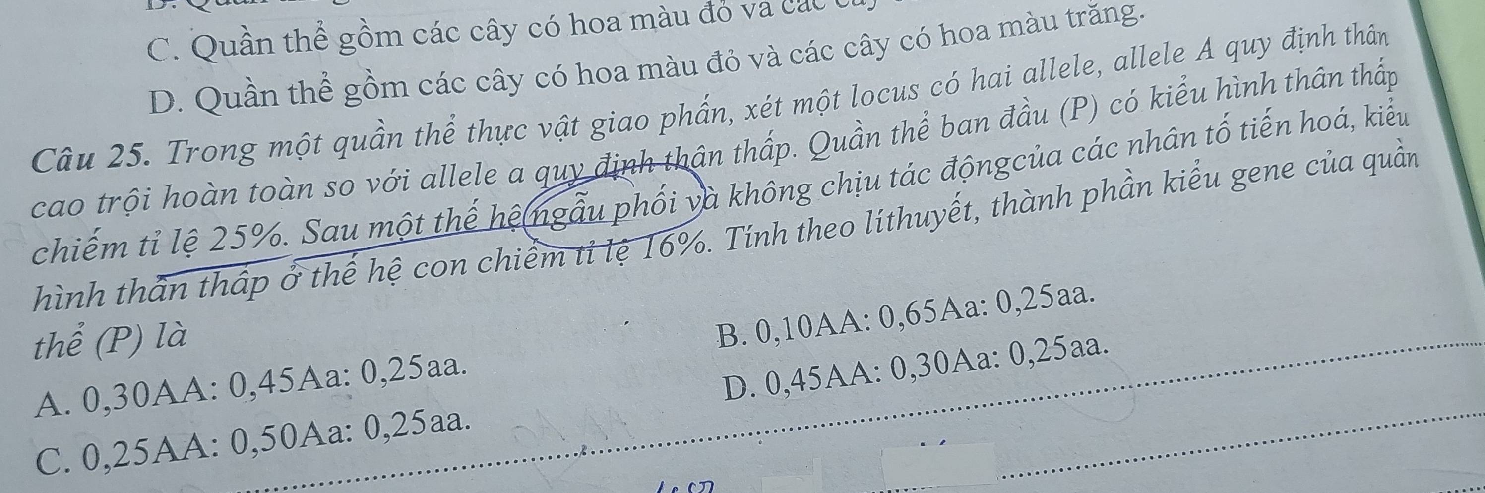 C. Quần thể gồm các cây có hoa màu đỏ và các t
D. Quần thể gồm các cây có hoa màu đỏ và các cây có hoa màu trăng.
Câu 25. Trong một quần thể thực vật giao phẩn, xét một locus có hai allele, allele A quy định thân
cao trội hoàn toàn so với allele a quy định thân thấp. Quần thể ban đầu (P) có kiểu hình thân thấp
chiếm tỉ lệ 25%. Sau một thế hệ ngẫu phối và không chịu tác độngcủa các nhân tố tiến hoá, kiểu
Thình thần thấp ở thế hệ con chiểm tỉ lệ 16%. Tính theo líthuyết, thành phần kiểu gene của quần
thể (P) là
A. 0, 30AA : 0,45Aa : 0,25aa. B. 0, 10AA : 0, 65Aa : 0, 25aa.
C. 0, 25AA : 0, 50Aa : 0, 25aa. D. 0, 45AA : 0, 30Aa : 0,25aa.