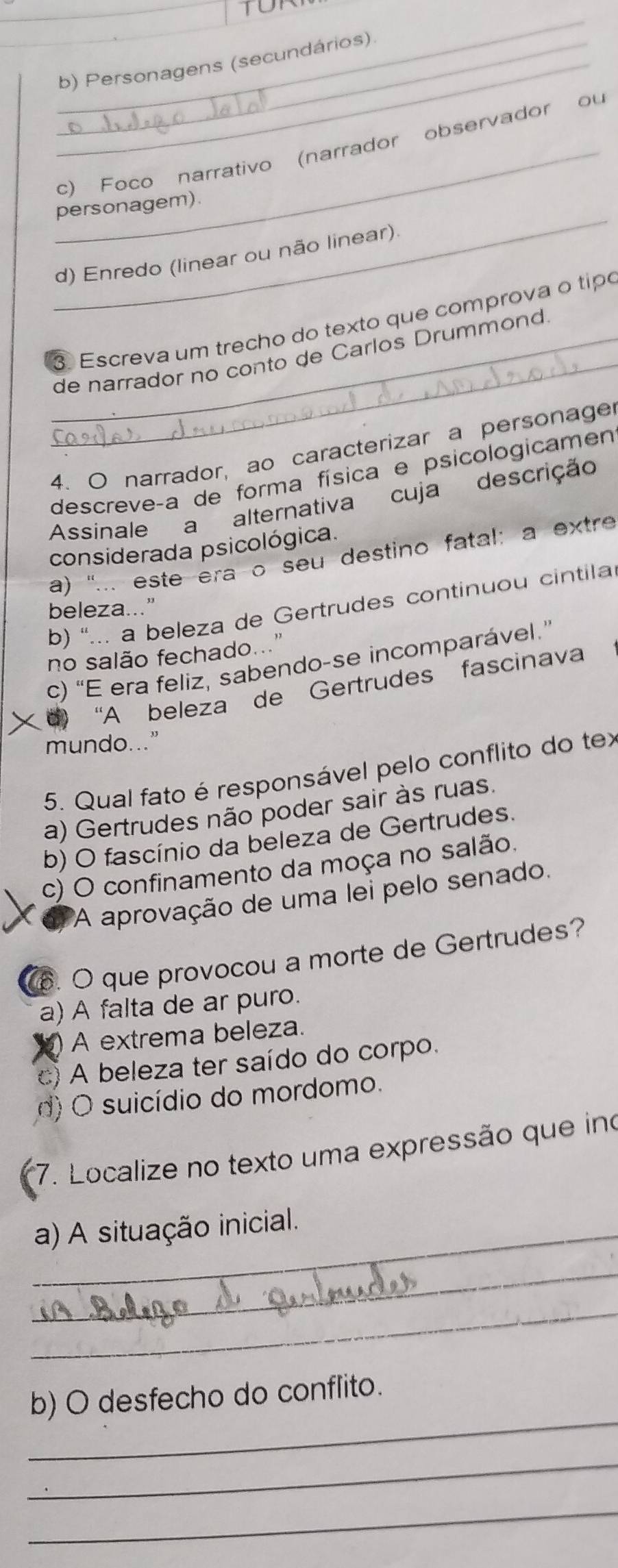 Personagens (secundários)
_c) Foco narrativo (narrador observador ou
_
personagem)
d) Enredo (linear ou não linear).
_
Escreva um trecho do texto que comprova o tipó
_de narrador no conto de Carlos Drummond
4. O narrador, ao caracterizar a personage
descreveça de forma física e psicologicamen
Assinale a alternativa cuja descrição
considerada psicológica.
a) '... este era o seu destino fatal: a extre
b) '... a beleza de Gertrudes continuou cintila
beleza..."
no salão fechado.."
c) “E era feliz, sabendo-se incomparável.”
× d) “A beleza de Gertrudes fascinava
mundo..."
5. Qual fato é responsável pelo conflito do tex
a) Gertrudes não poder sair às ruas.
b) O fascínio da beleza de Gertrudes.
c) O confinamento da moça no salão.
A aprovação de uma lei pelo senado.
. O que provocou a morte de Gertrudes?
a) A falta de ar puro.
) A extrema beleza.
c) A beleza ter saído do corpo.
d) O suicídio do mordomo.
*7. Localize no texto uma expressão que ino
_a) A situação inicial.
_
_
_
b) O desfecho do conflito.
_
_