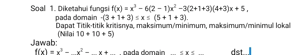 Soal 1. Diketahui fungsi f(x)=x^3-6(2-1)x^2-3(2+1+3)(4+3)x+5, 
pada domain -(3+1+3)≤ x≤ (5+1+3). 
Dapat Titik-titik kritisnya, maksimum/minimum, maksimum/minimul lokal 
(Nilai 10+10+5)
Jawab:
f(x)=x^3-x^2-...x+... . pada domain ≤ x≤ dst